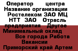 Оператор Call-центра › Название организации ­ Ростелеком ЗАО МЦ НТТ, ЗАО › Отрасль предприятия ­ Другое › Минимальный оклад ­ 17 000 - Все города Работа » Вакансии   . Приморский край,Артем г.